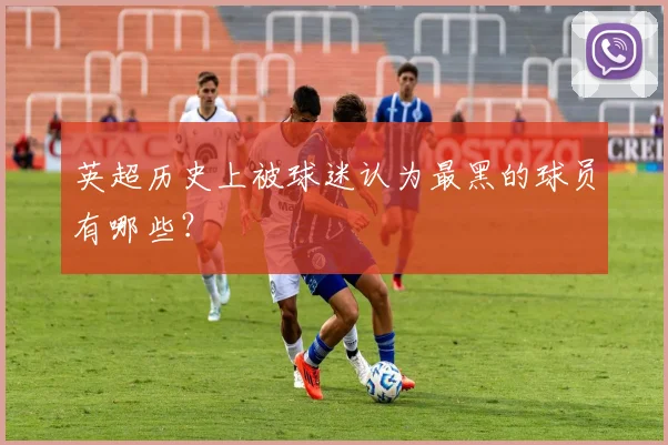 英超历史上被球迷认为最黑的球员有哪些？