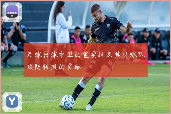 足球出球中卫的重要性及其对球队攻防转换的贡献