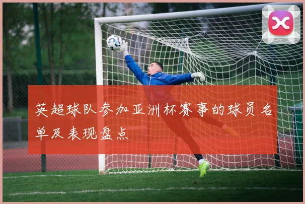 英超球队参加亚洲杯赛事的球员名单及表现盘点