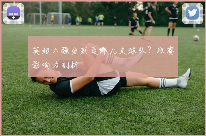 英超六强分别是哪几支球队?联赛影响力剖析