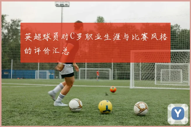 英超球员对C罗职业生涯与比赛风格的评价汇总