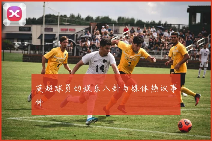 英超球员的娱乐八卦与媒体热议事件